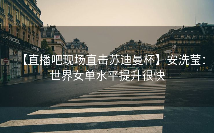 【直播吧现场直击苏迪曼杯】安洗莹：世界女单水平提升很快