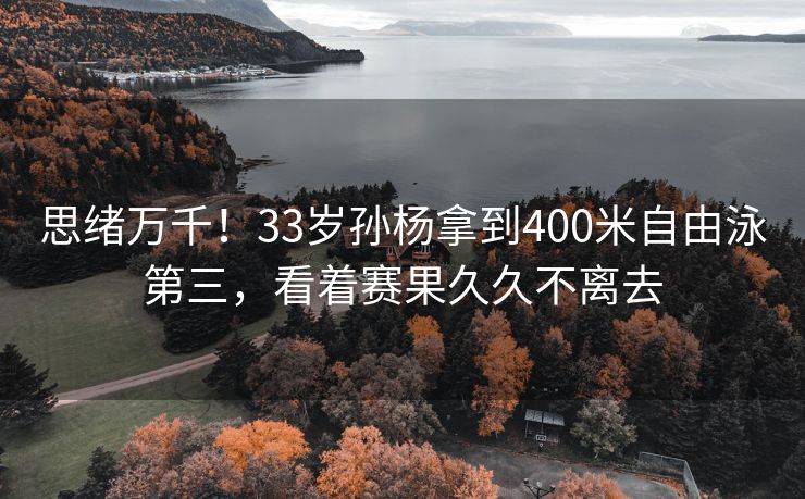 思绪万千！33岁孙杨拿到400米自由泳第三，看着赛果久久不离去