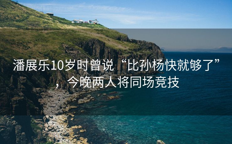 潘展乐10岁时曾说“比孙杨快就够了”，今晚两人将同场竞技