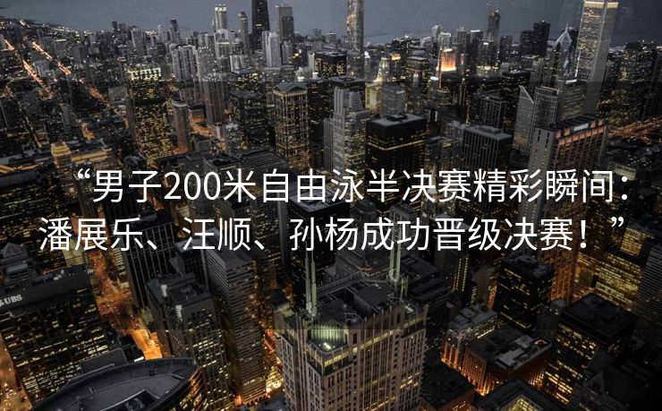 “男子200米自由泳半决赛精彩瞬间：潘展乐、汪顺、孙杨成功晋级决赛！”