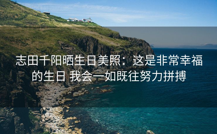 志田千阳晒生日美照：这是非常幸福的生日 我会一如既往努力拼搏