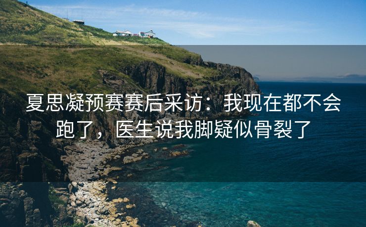 夏思凝预赛赛后采访：我现在都不会跑了，医生说我脚疑似骨裂了