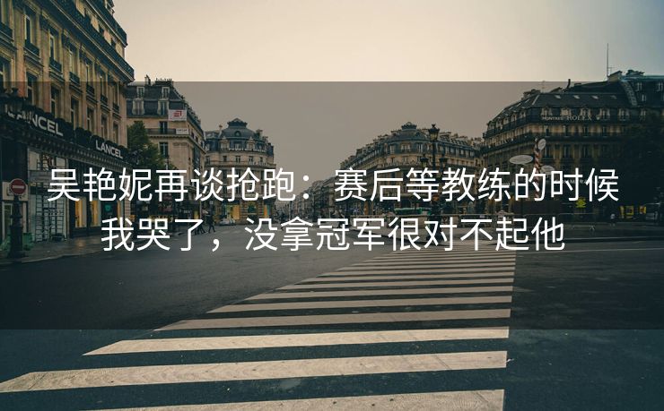 吴艳妮再谈抢跑：赛后等教练的时候我哭了，没拿冠军很对不起他