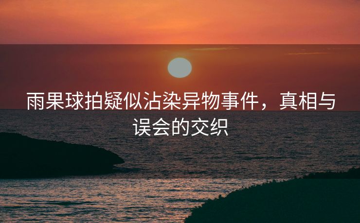 雨果球拍疑似沾染异物事件，真相与误会的交织