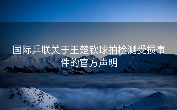 国际乒联关于王楚钦球拍检测受损事件的官方声明