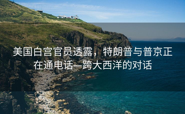 美国白宫官员透露，特朗普与普京正在通电话—跨大西洋的对话