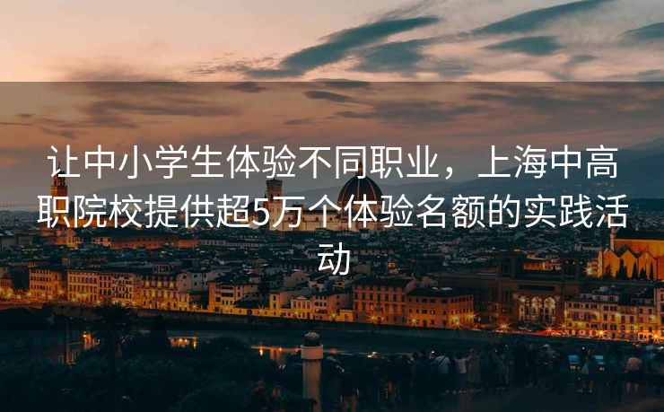 让中小学生体验不同职业，上海中高职院校提供超5万个体验名额的实践活动