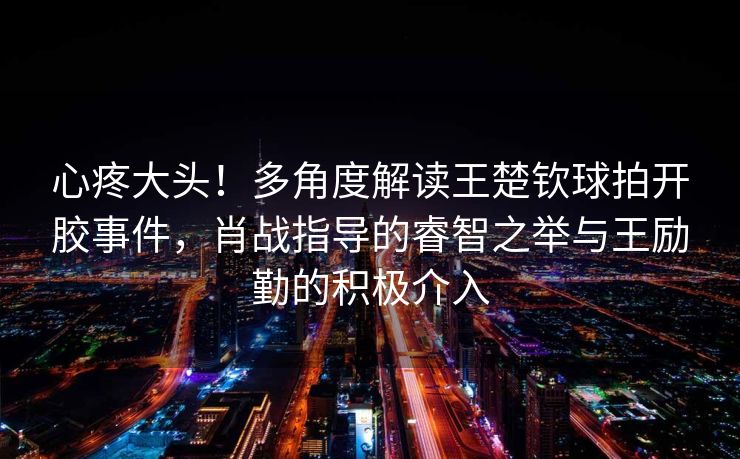 心疼大头！多角度解读王楚钦球拍开胶事件，肖战指导的睿智之举与王励勤的积极介入