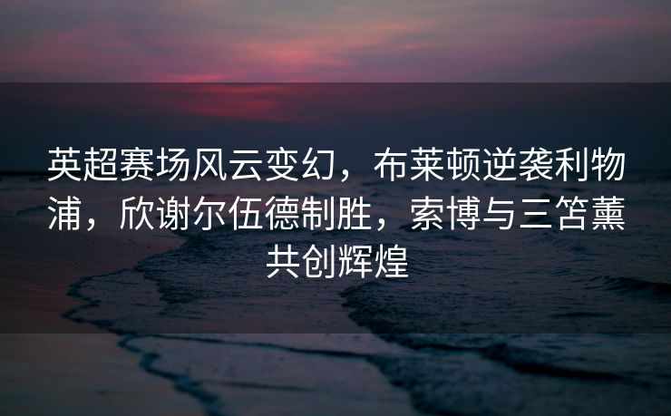 英超赛场风云变幻，布莱顿逆袭利物浦，欣谢尔伍德制胜，索博与三笘薰共创辉煌
