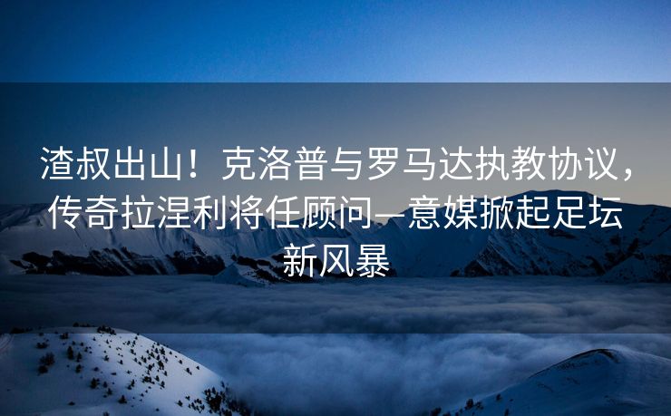 渣叔出山！克洛普与罗马达执教协议，传奇拉涅利将任顾问—意媒掀起足坛新风暴