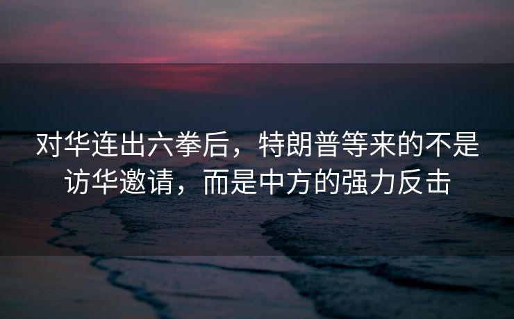 对华连出六拳后，特朗普等来的不是访华邀请，而是中方的强力反击