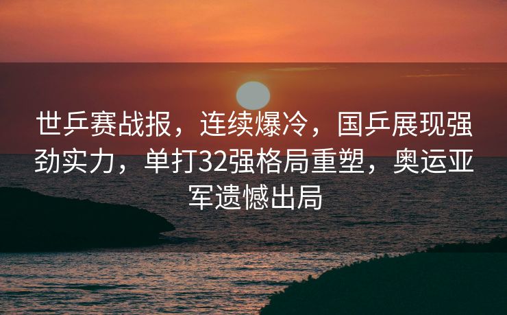 世乒赛战报，连续爆冷，国乒展现强劲实力，单打32强格局重塑，奥运亚军遗憾出局