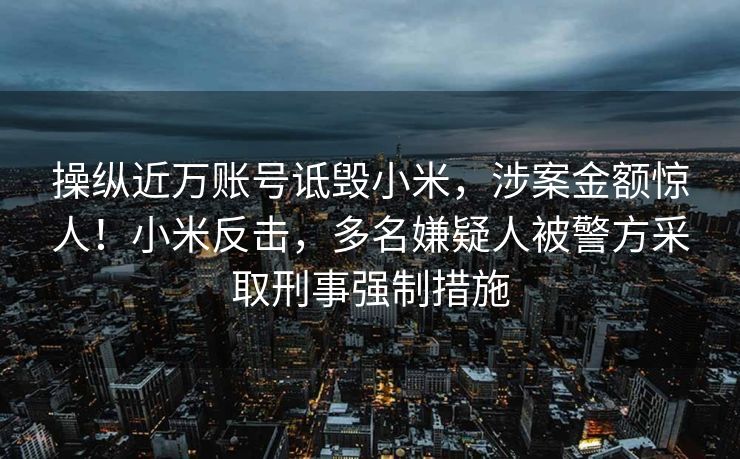 操纵近万账号诋毁小米，涉案金额惊人！小米反击，多名嫌疑人被警方采取刑事强制措施