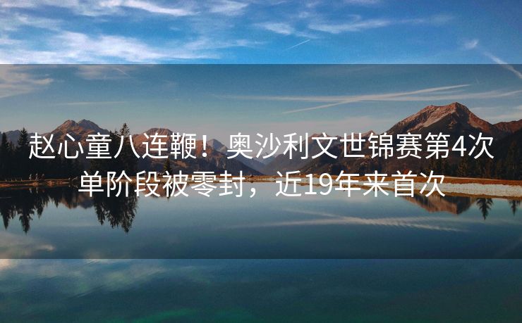 赵心童八连鞭！奥沙利文世锦赛第4次单阶段被零封，近19年来首次