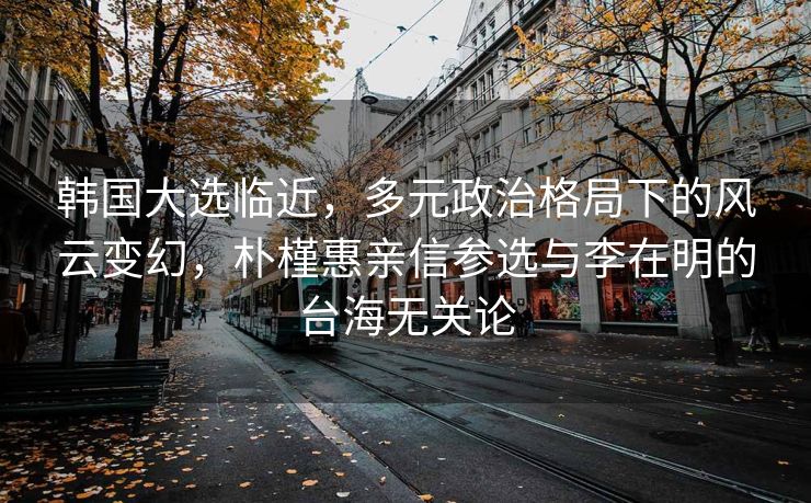 韩国大选临近，多元政治格局下的风云变幻，朴槿惠亲信参选与李在明的台海无关论
