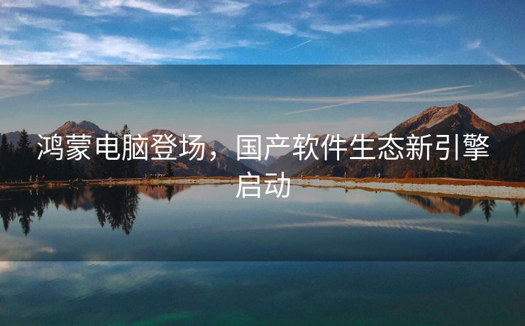 鸿蒙电脑登场，国产软件生态新引擎启动