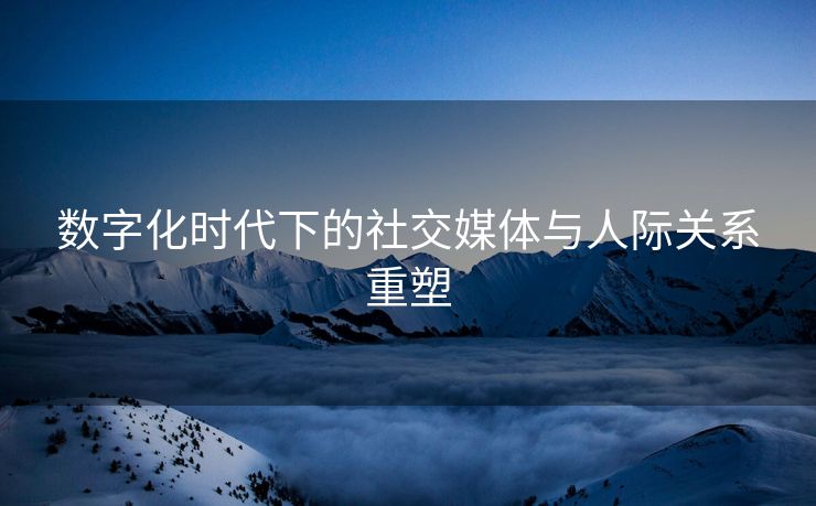 数字化时代下的社交媒体与人际关系重塑