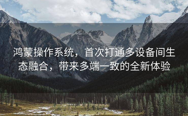 鸿蒙操作系统，首次打通多设备间生态融合，带来多端一致的全新体验