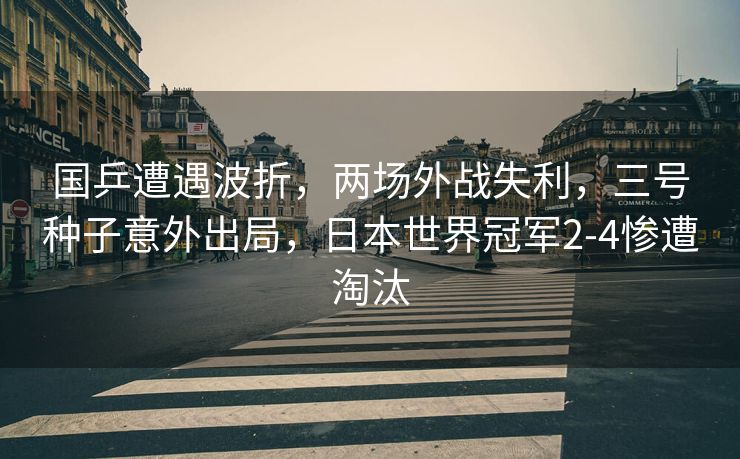 国乒遭遇波折，两场外战失利，三号种子意外出局，日本世界冠军2-4惨遭淘汰