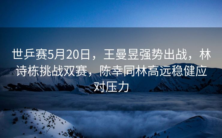 世乒赛5月20日，王曼昱强势出战，林诗栋挑战双赛，陈幸同林高远稳健应对压力