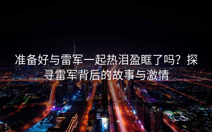 准备好与雷军一起热泪盈眶了吗？探寻雷军背后的故事与激情