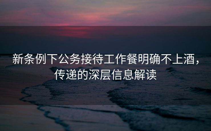 新条例下公务接待工作餐明确不上酒，传递的深层信息解读
