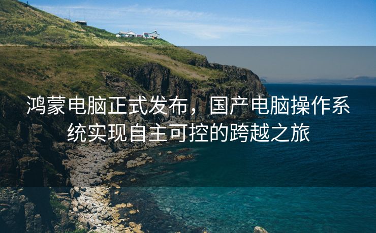 鸿蒙电脑正式发布，国产电脑操作系统实现自主可控的跨越之旅