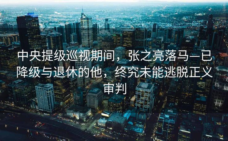 中央提级巡视期间，张之亮落马—已降级与退休的他，终究未能逃脱正义审判