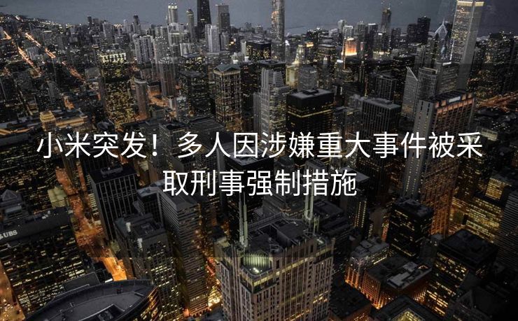小米突发！多人因涉嫌重大事件被采取刑事强制措施