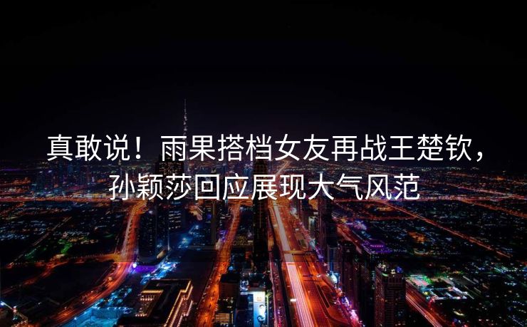 真敢说！雨果搭档女友再战王楚钦，孙颖莎回应展现大气风范