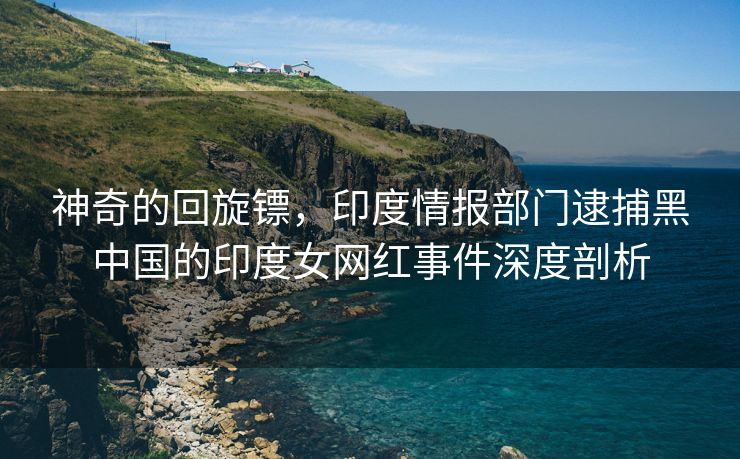 神奇的回旋镖，印度情报部门逮捕黑中国的印度女网红事件深度剖析