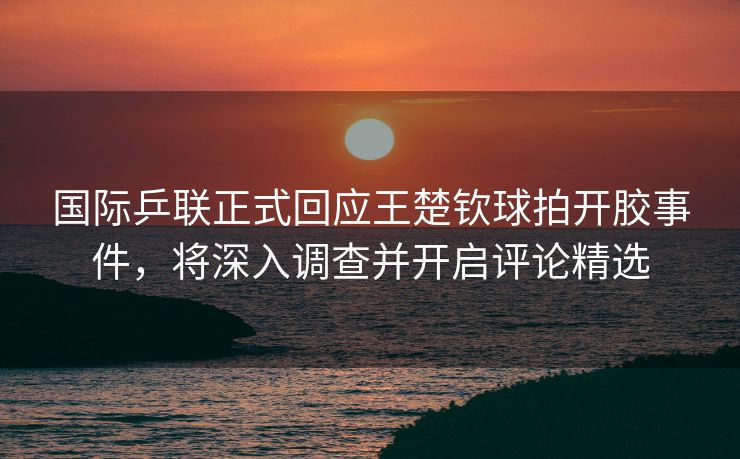 国际乒联正式回应王楚钦球拍开胶事件，将深入调查并开启评论精选