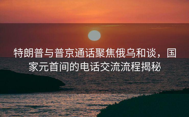 特朗普与普京通话聚焦俄乌和谈，国家元首间的电话交流流程揭秘