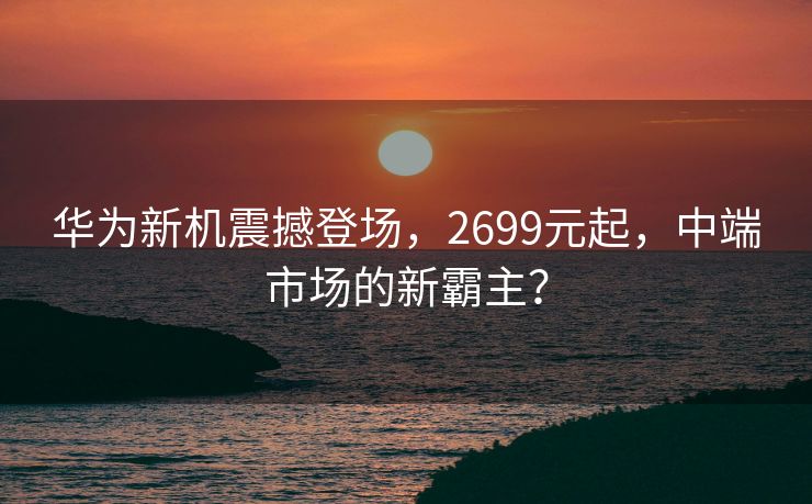 华为新机震撼登场，2699元起，中端市场的新霸主？