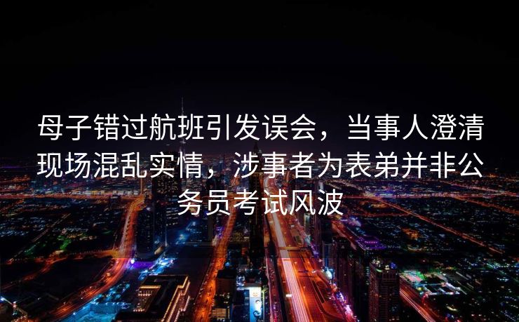 母子错过航班引发误会，当事人澄清现场混乱实情，涉事者为表弟并非公务员考试风波
