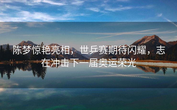 陈梦惊艳亮相，世乒赛期待闪耀，志在冲击下一届奥运荣光