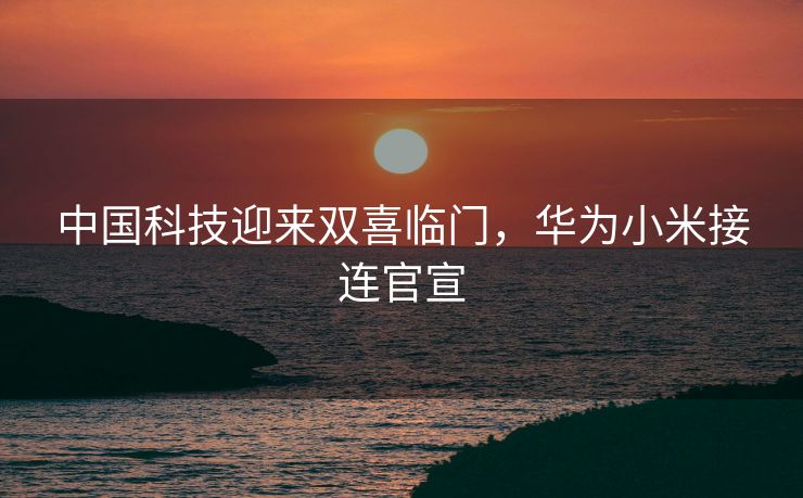 中国科技迎来双喜临门，华为小米接连官宣