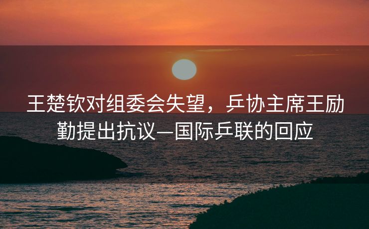 王楚钦对组委会失望，乒协主席王励勤提出抗议—国际乒联的回应