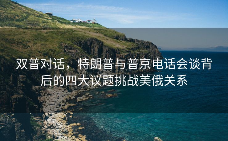 双普对话，特朗普与普京电话会谈背后的四大议题挑战美俄关系