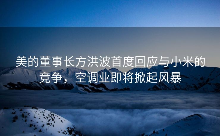 美的董事长方洪波首度回应与小米的竞争，空调业即将掀起风暴