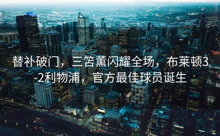 替补破门，三笘薫闪耀全场，布莱顿3-2利物浦，官方最佳球员诞生