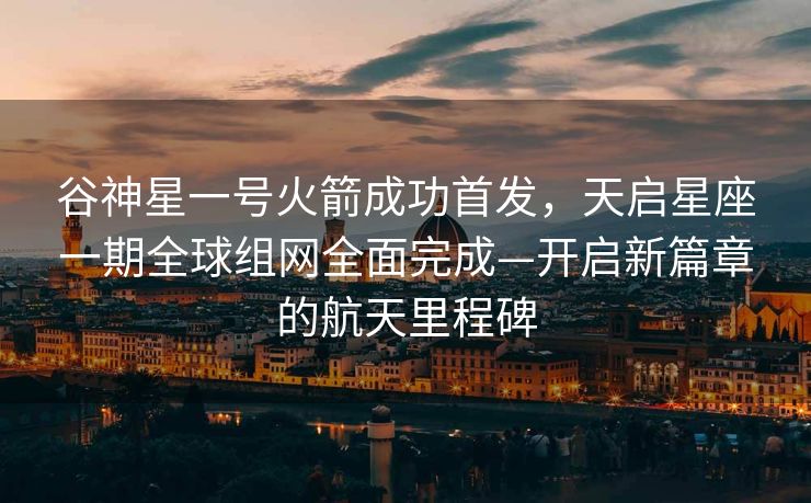 谷神星一号火箭成功首发，天启星座一期全球组网全面完成—开启新篇章的航天里程碑