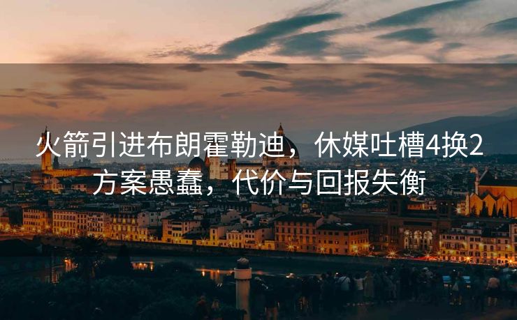 火箭引进布朗霍勒迪，休媒吐槽4换2方案愚蠢，代价与回报失衡