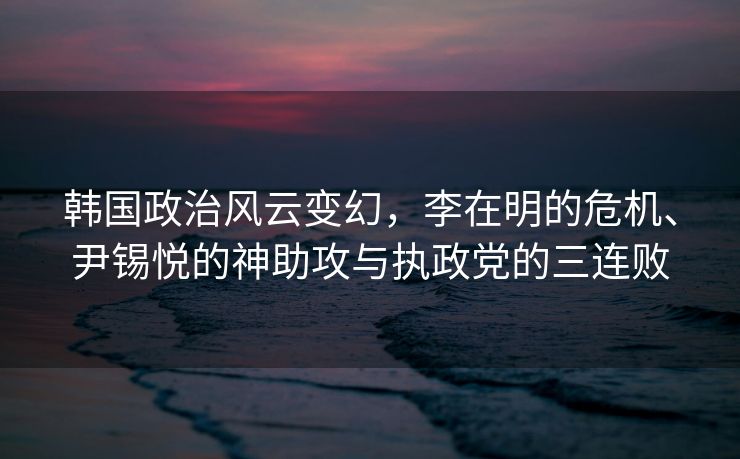韩国政治风云变幻，李在明的危机、尹锡悦的神助攻与执政党的三连败
