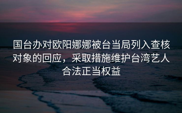 国台办对欧阳娜娜被台当局列入查核对象的回应，采取措施维护台湾艺人合法正当权益