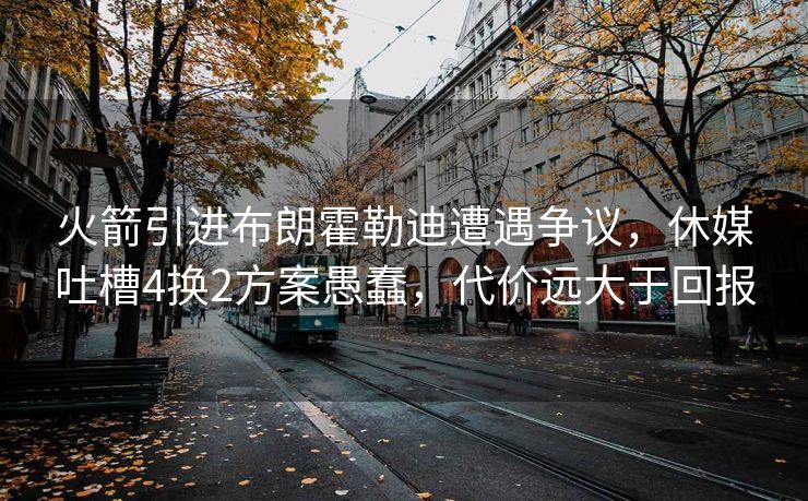 火箭引进布朗霍勒迪遭遇争议，休媒吐槽4换2方案愚蠢，代价远大于回报