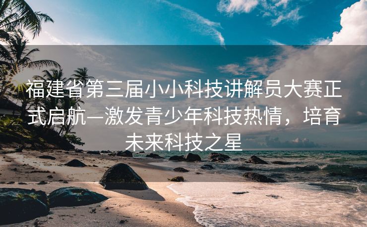福建省第三届小小科技讲解员大赛正式启航—激发青少年科技热情，培育未来科技之星