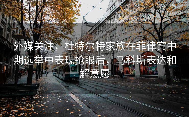 外媒关注，杜特尔特家族在菲律宾中期选举中表现抢眼后，马科斯表达和解意愿