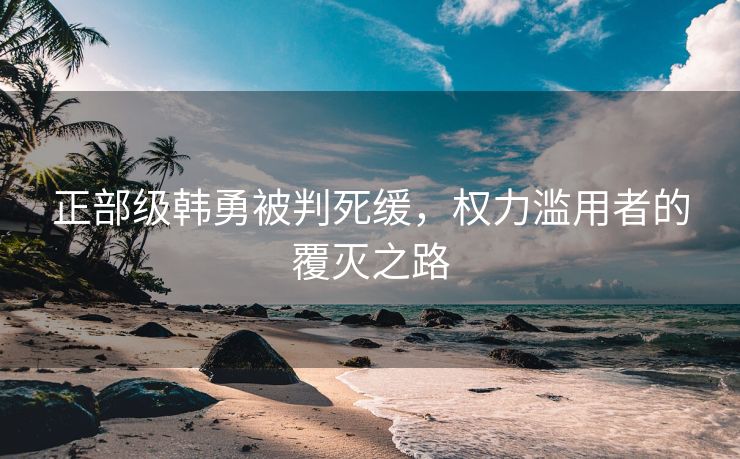 正部级韩勇被判死缓，权力滥用者的覆灭之路