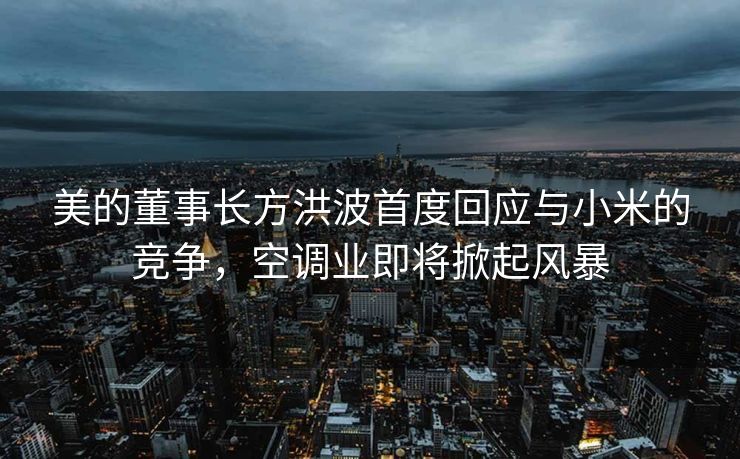 美的董事长方洪波首度回应与小米的竞争，空调业即将掀起风暴